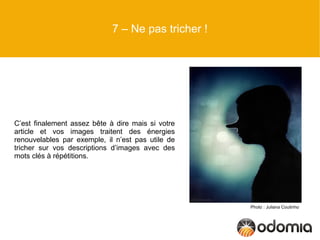 7 – Ne pas tricher !




C’est finalement assez bête à dire mais si votre
article et vos images traitent des énergies
renouvelables par exemple, il n’est pas utile de
tricher sur vos descriptions d’images avec des
mots clés à répétitions.




                                                    Photo : Juliana Coutinho
 