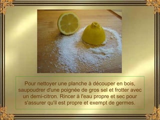 Pour nettoyer une planche à découper en bois,
saupoudrer d'une poignée de gros sel et frotter avec
un demi-citron. Rincer à l'eau propre et sec pour
s'assurer qu'il est propre et exempt de germes.
 