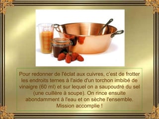Pour redonner de l'éclat aux cuivres, c’est de frotter
les endroits ternes à l'aide d'un torchon imbibé de
vinaigre (60 ml) et sur lequel on a saupoudré du sel
(une cuillère à soupe). On rince ensuite
abondamment à l'eau et on sèche l'ensemble.
Mission accomplie !
 