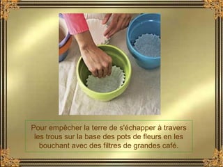 Pour empêcher la terre de s'échapper à travers
les trous sur la base des pots de fleurs en les
bouchant avec des filtres de grandes café.
 