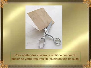 Pour affûter des ciseaux, il suffit de couper du
papier de verre très-très fin, plusieurs fois de suite.
 