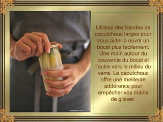 Utilisez des bandes de
caoutchouc larges pour
vous aider à ouvrir un
bocal plus facilement:
Une main autour du
couvercle du bocal et
l’autre vers le milieu du
verre. Le caoutchouc
offre une meilleure
addérence pour
empêcher vos mains
de glisser.
 