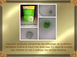 Déposez quelques comprimés de nettoyage de prothèses
dentaires (même si vous n’en avez pas ), dans la cuvette
des toilettes la nuit à nettoyer les taches tenaces.
 