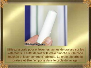 Utilisez la craie pour enlever les taches de graisse sur les
vêtements. Il suffit de frotter la craie blanche sur la zone
touchée et laver comme d'habitude. La craie absorbe la
graisse et être l’emporte dans le cycle du lavage.
 