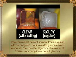 L'eau du robinet devient souvent trouble, quand
elle est congelée. Pour faire des glaçons clairs,
mettre de l’eau bouillie, légèrement refroidie, et
l'utiliser pour remplir vos bacs à glaçons.
 