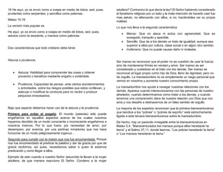 16 He aquí, yo os envío como a ovejas en medio de lobos; sed, pues,
prudentes como serpientes, y sencillos como palomas.
Mateo 10:16
La versión más popular es
He aquí, yo os envío como a ovejas en medio de lobos, sed, pues,
astutos como la serpiente, y mansos como palomas.
Dos características que todo cristiano debe tener.
Astucia o prudencia.
 Astucia: Habilidad para comprender las cosas y obtener
provecho o beneficio mediante engaño o evitándolo
 Prudencia: Capacidad de pensar, ante ciertos acontecimientos
o actividades, sobre los riesgos posibles que estos conllevan, y
adecuar o modificar la conducta para no recibir o producir
perjuicios innecesarios.
Bajo que aspecto debemos hacer uso de la astucia y la prudencia.
Primero para evitar el engaño. El mundo (satanás) sólo puede
engañarnos en aquellos aspectos acerca de los cuales nosotros
hayamos decidido de un modo consciente o inconsciente engañarnos a
nosotros mismos. Por lo que fuera: por necesidad de amor, por
desamparo, por avaricia, por una pertinaz inmadurez que nos hace
funcionar de un modo peligrosamente ingenuo…
Segundo para cumplir con la misión que nos fue encomendada. Porque
nos fue encomendado el predicar la palabra y dar de gracia por que de
gracia recibimos, así pues, necesitamos saber a quien le estamos
predicando y como llegar a ellos.
Ejemplo de esto cuando a nuestro Señor Jesucristo le llevan a la mujer
adultera, de que manera reacciono El Señor. Condeno a la mujer
adultera? Contravino lo que decía la ley? El Señor habiendo considerado
el fanatismo religioso por un lado y la mala intención de hacerlo caer fue
mas astuto, no altercando con ellos, si no, haciéndoles ver su propia
maldad.
Lo que nos lleva a la segunda característica
 Manso: Que no ataca ni actúa con agresividad, Que es
sosegado, tranquilo y apacible.
 Sencillo: Que da a los demás un trato de igualdad, aunque sea
superior a ellos por cultura, clase social o en algún otro sentido.
 Inofensivo: Que no puede causar daño ni molestia.
Ser manso es reconocer que el poder no es cuestión de usar la fuerza,
sino de mantenerse firmes en verdad y amor. Ser manso es ser
considerado y cuidadoso en el trato con los demás. Ser manso es
reconocer el lugar propio como hijo de Dios, lleno de dignidad, pero no
de orgullo. La mansedumbre no es simplemente un rasgo personal que
vemos en nosotros y aumenta nuestro conocimiento propio.
La mansedumbre nos ayuda a navegar nuestras relaciones con los
demás. Aparece cuando interaccionamos con las personas de nuestro
alrededor, cuando determinamos cómo tratar a los demás, y cuando
tenemos una comprensión clara de nuestra relación con Dios que nos
ama y nos desafía a deshacernos de un falso sentido de orgullo.
La mayoría de los expertos reconocen que la primera bienaventuranza
que bendice a los “pobres” o “pobres de espíritu” está estrechamente
ligada a esta tercera bienaventuranza sobre la mansedumbre.
De hecho, hay un parecido innegable entre la bienaventuranza en
Mateo 5,4, “Bienaventurados los mansos porque ellos heredarán la
tierra” y el Salmo 37,11, donde leemos, “Los pobres heredarán la tierra”
o “Los mansos heredarán la tierra.”
 