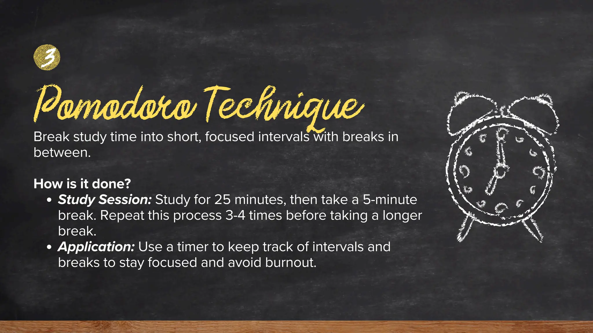 Pomodoro Technique
Break study time into short, focused intervals with breaks in
between.
How is it done?
Study Session: Study for 25 minutes, then take a 5-minute
break. Repeat this process 3-4 times before taking a longer
break.
Application: Use a timer to keep track of intervals and
breaks to stay focused and avoid burnout.
3
 