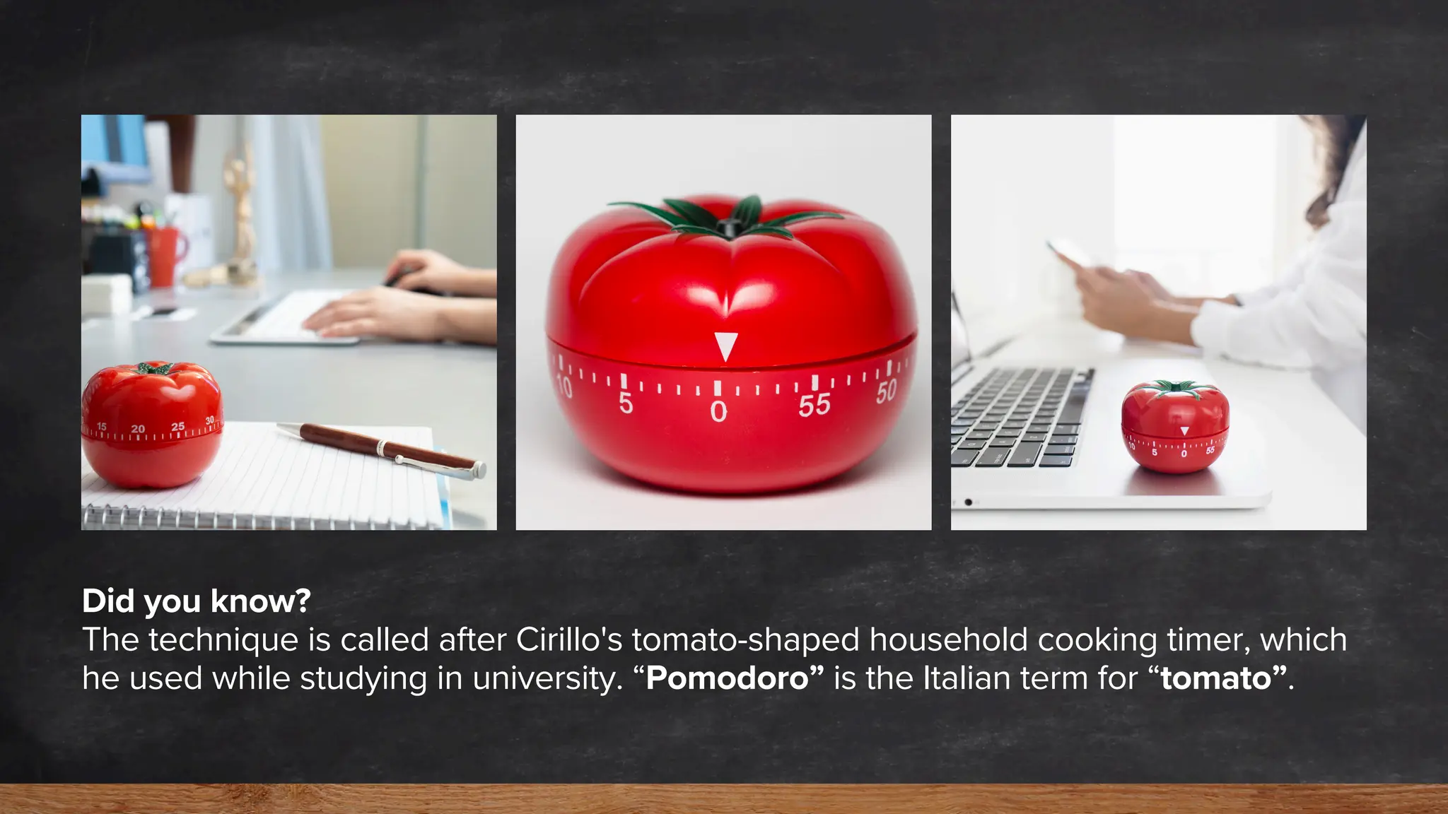 Did you know?
The technique is called after Cirillo's tomato-shaped household cooking timer, which
he used while studying in university. “Pomodoro” is the Italian term for “tomato”.
 