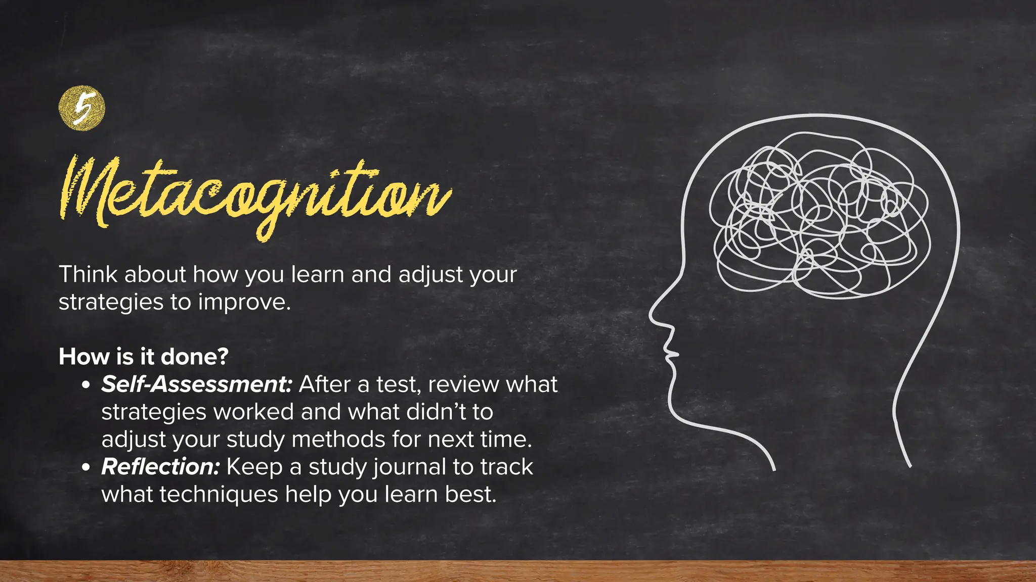 Metacognition
5
Think about how you learn and adjust your
strategies to improve.
How is it done?
Self-Assessment: After a test, review what
strategies worked and what didn’t to
adjust your study methods for next time.
Reflection: Keep a study journal to track
what techniques help you learn best.
 