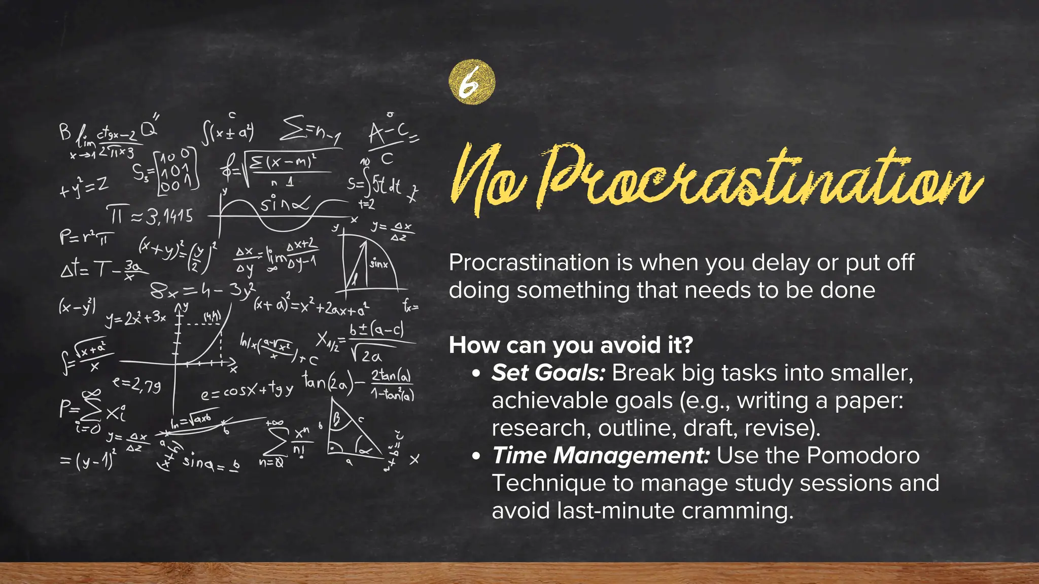 No Procrastination
Procrastination is when you delay or put off
doing something that needs to be done
How can you avoid it?
Set Goals: Break big tasks into smaller,
achievable goals (e.g., writing a paper:
research, outline, draft, revise).
Time Management: Use the Pomodoro
Technique to manage study sessions and
avoid last-minute cramming.
6
 