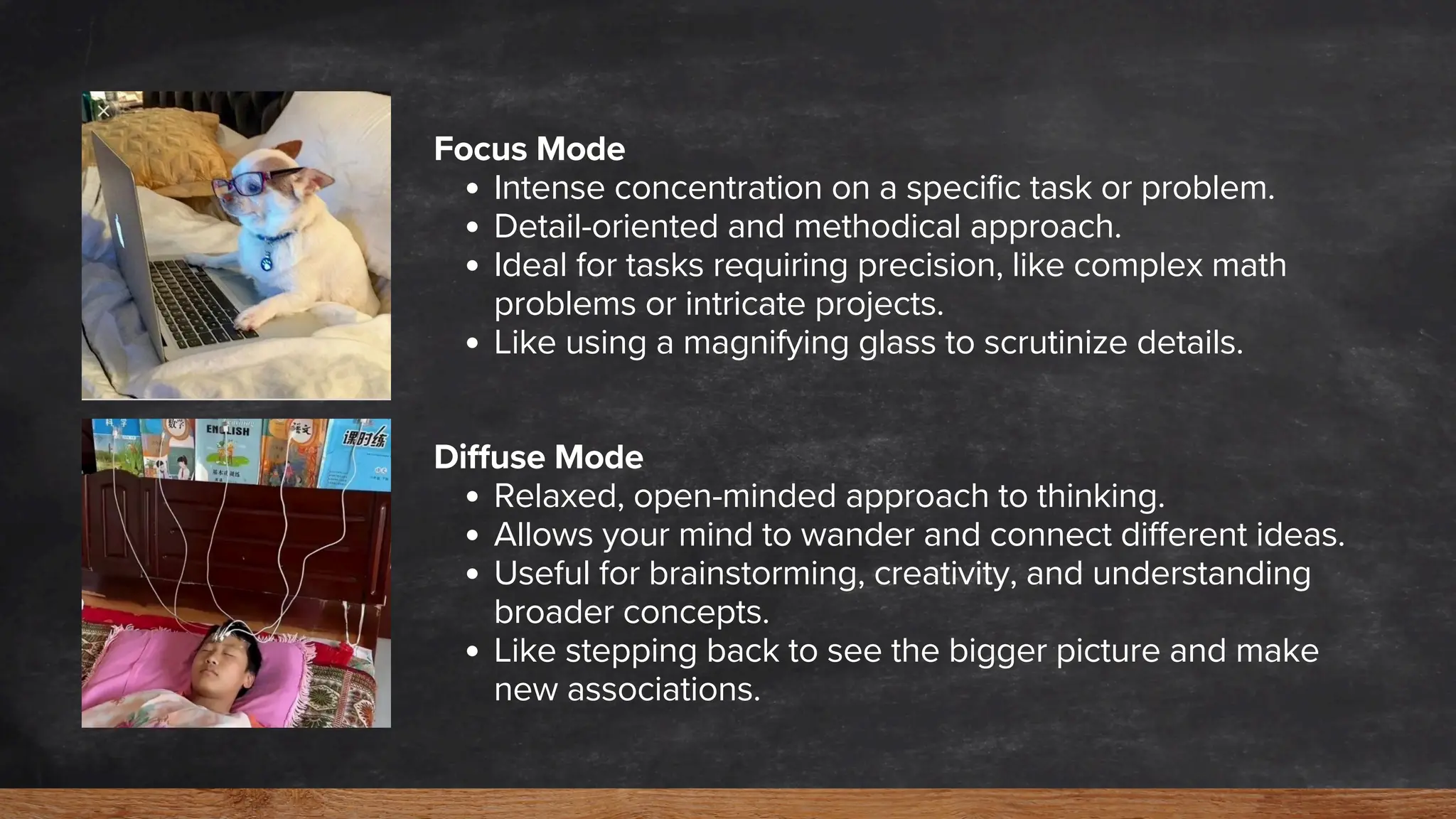 Focus Mode
Intense concentration on a specific task or problem.
Detail-oriented and methodical approach.
Ideal for tasks requiring precision, like complex math
problems or intricate projects.
Like using a magnifying glass to scrutinize details.
Diffuse Mode
Relaxed, open-minded approach to thinking.
Allows your mind to wander and connect different ideas.
Useful for brainstorming, creativity, and understanding
broader concepts.
Like stepping back to see the bigger picture and make
new associations.
 