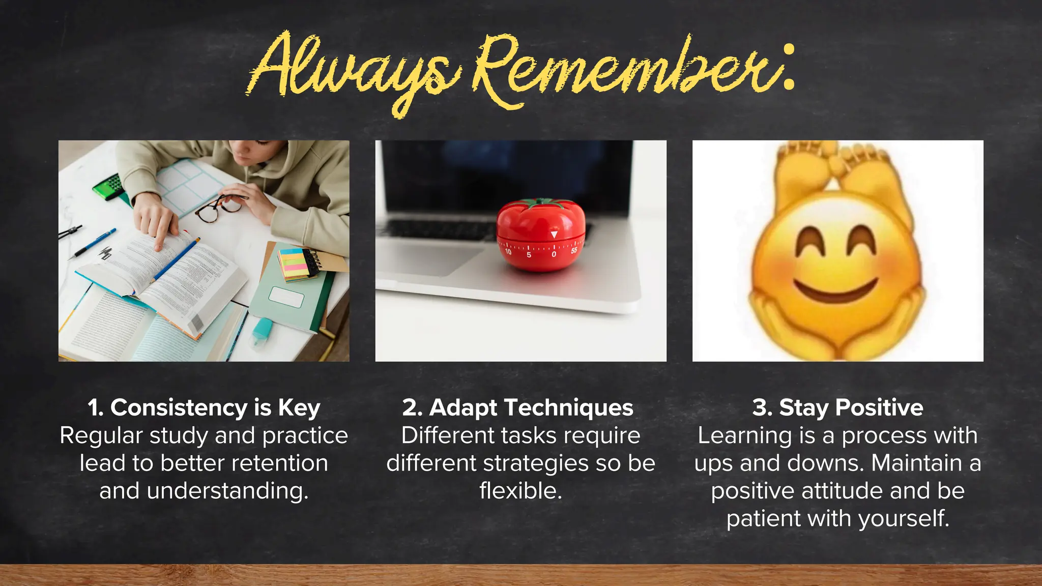 Always Remember:
1. Consistency is Key
Regular study and practice
lead to better retention
and understanding.
2. Adapt Techniques
Different tasks require
different strategies so be
flexible.
3. Stay Positive
Learning is a process with
ups and downs. Maintain a
positive attitude and be
patient with yourself.
 