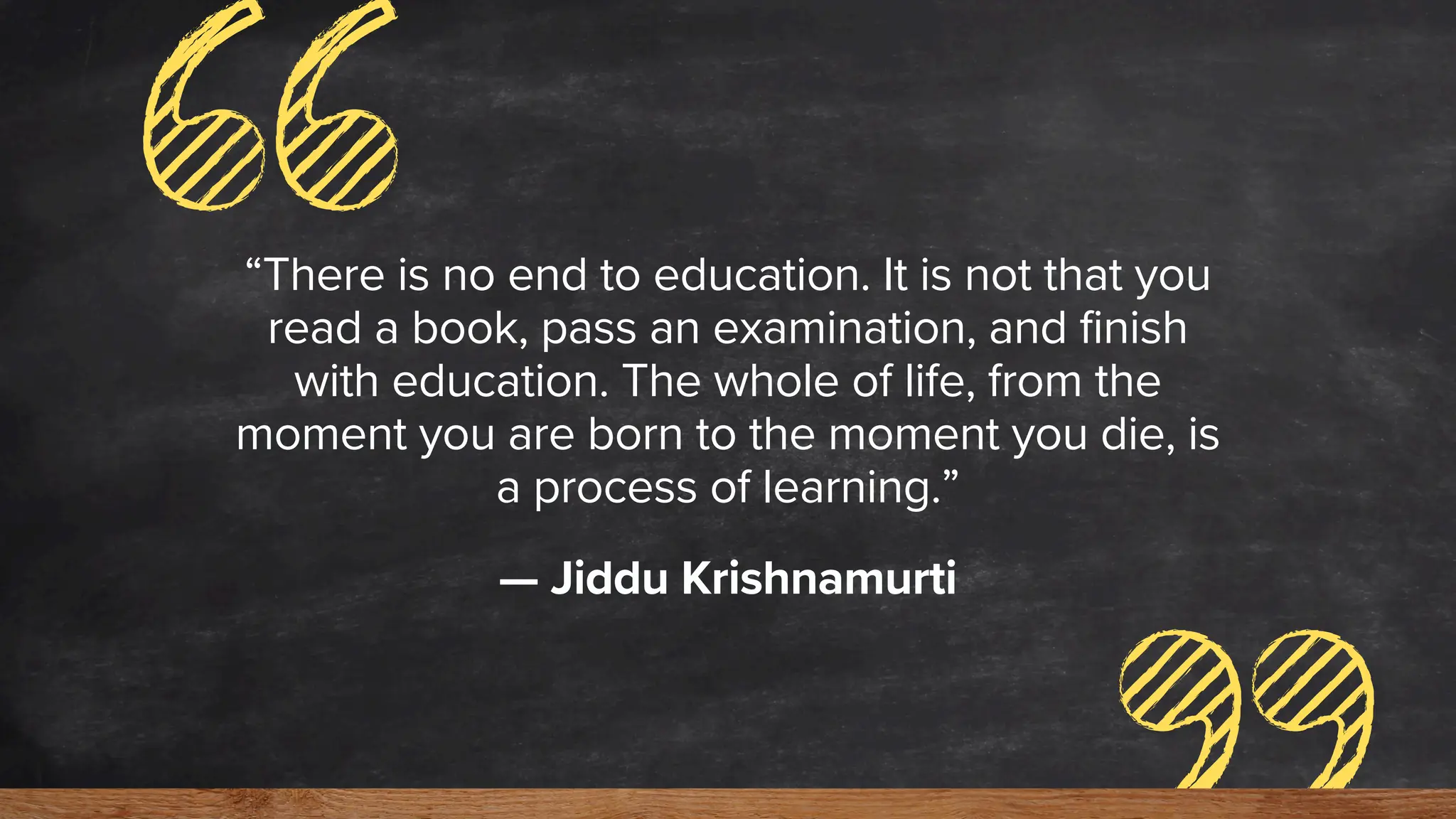 “There is no end to education. It is not that you
read a book, pass an examination, and finish
with education. The whole of life, from the
moment you are born to the moment you die, is
a process of learning.”
— Jiddu Krishnamurti
 
