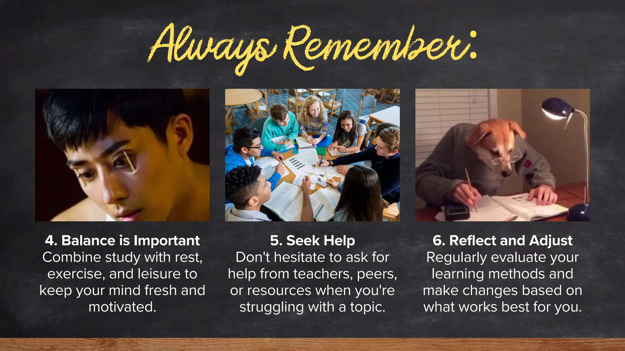 Always Remember:
4. Balance is Important
Combine study with rest,
exercise, and leisure to
keep your mind fresh and
motivated.
5. Seek Help
Don't hesitate to ask for
help from teachers, peers,
or resources when you're
struggling with a topic.
6. Reflect and Adjust
Regularly evaluate your
learning methods and
make changes based on
what works best for you.
 