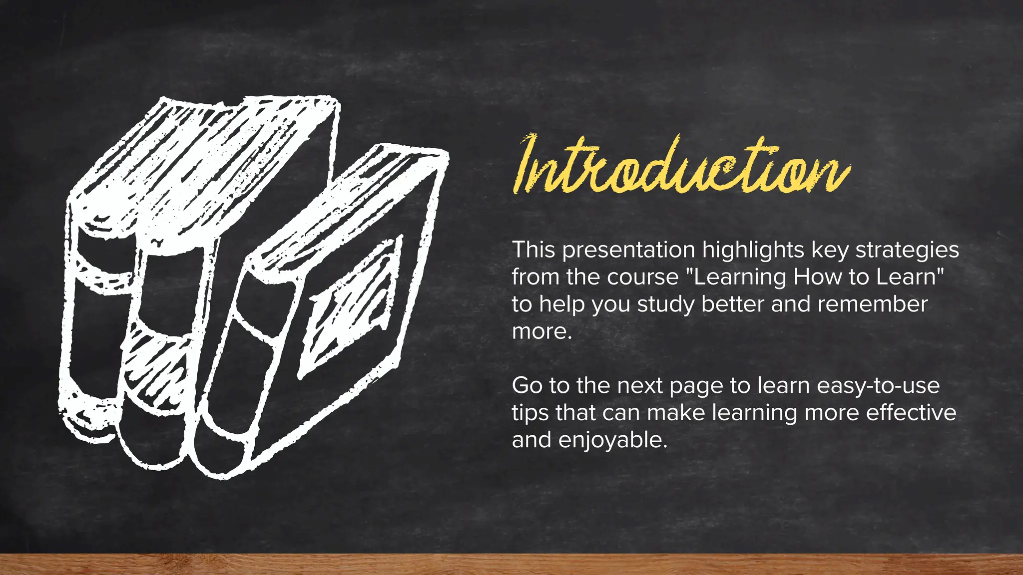 Introduction
This presentation highlights key strategies
from the course "Learning How to Learn"
to help you study better and remember
more.
Go to the next page to learn easy-to-use
tips that can make learning more effective
and enjoyable.
 
