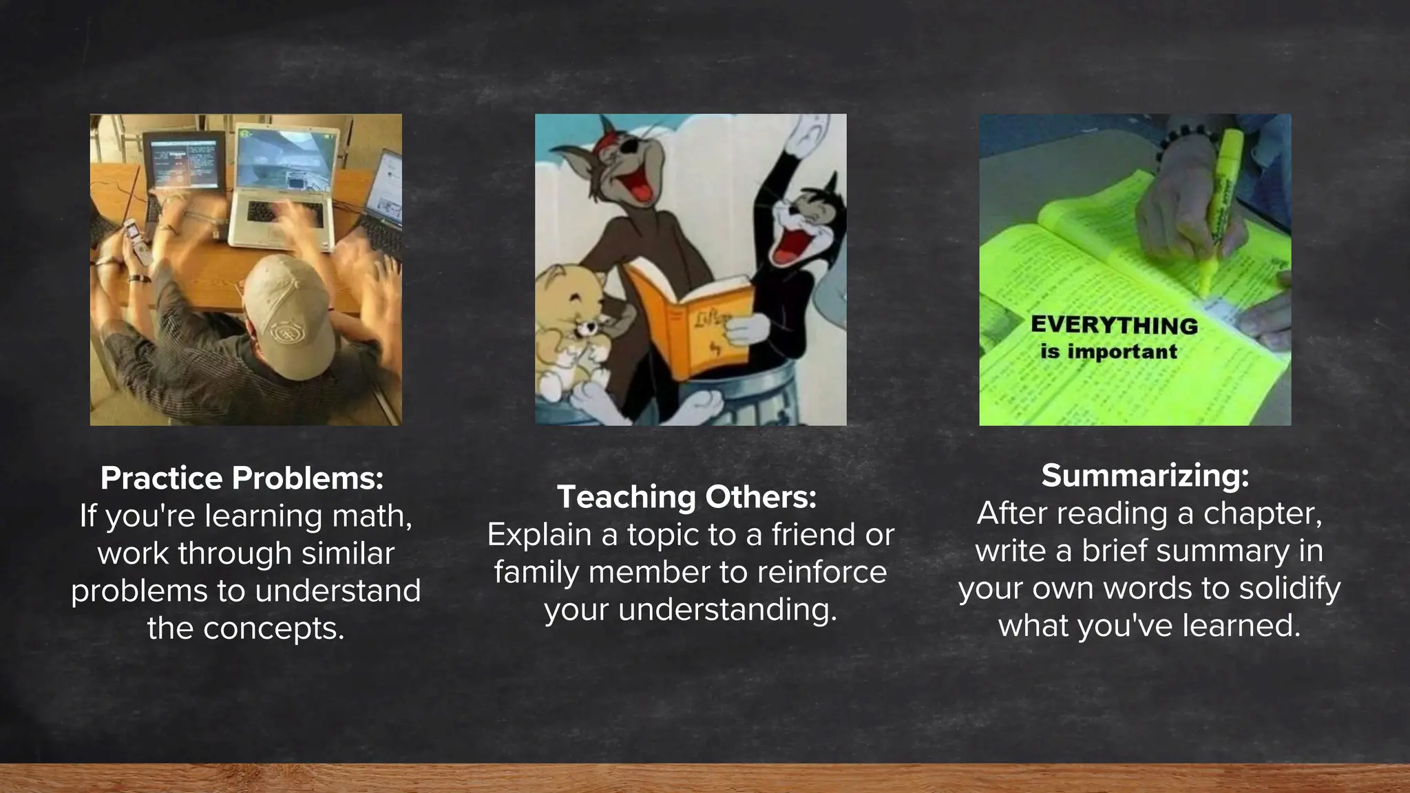Practice Problems:
If you're learning math,
work through similar
problems to understand
the concepts.
Teaching Others:
Explain a topic to a friend or
family member to reinforce
your understanding.
Summarizing:
After reading a chapter,
write a brief summary in
your own words to solidify
what you've learned.
 