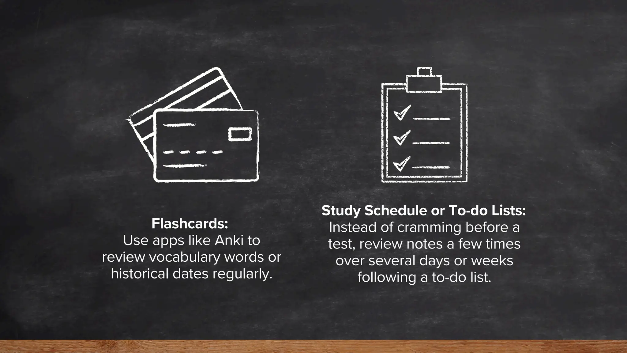 Flashcards:
Use apps like Anki to
review vocabulary words or
historical dates regularly.
Study Schedule or To-do Lists:
Instead of cramming before a
test, review notes a few times
over several days or weeks
following a to-do list.
 