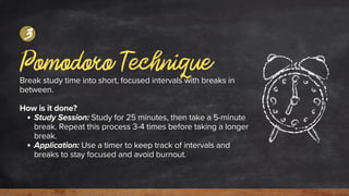 Pomodoro Technique
Break study time into short, focused intervals with breaks in
between.
How is it done?
Study Session: Study for 25 minutes, then take a 5-minute
break. Repeat this process 3-4 times before taking a longer
break.
Application: Use a timer to keep track of intervals and
breaks to stay focused and avoid burnout.
3
 
