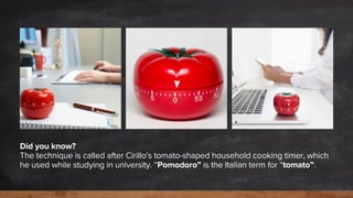 Did you know?
The technique is called after Cirillo's tomato-shaped household cooking timer, which
he used while studying in university. “Pomodoro” is the Italian term for “tomato”.
 