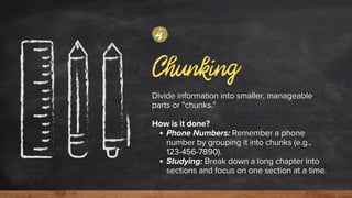 Chunking
Divide information into smaller, manageable
parts or "chunks."
How is it done?
Phone Numbers: Remember a phone
number by grouping it into chunks (e.g.,
123-456-7890).
Studying: Break down a long chapter into
sections and focus on one section at a time.
4
 
