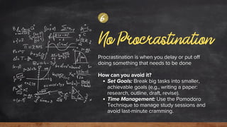 No Procrastination
Procrastination is when you delay or put off
doing something that needs to be done
How can you avoid it?
Set Goals: Break big tasks into smaller,
achievable goals (e.g., writing a paper:
research, outline, draft, revise).
Time Management: Use the Pomodoro
Technique to manage study sessions and
avoid last-minute cramming.
6
 