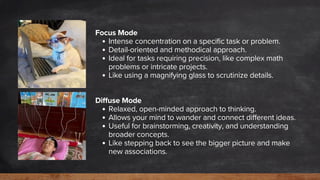 Focus Mode
Intense concentration on a specific task or problem.
Detail-oriented and methodical approach.
Ideal for tasks requiring precision, like complex math
problems or intricate projects.
Like using a magnifying glass to scrutinize details.
Diffuse Mode
Relaxed, open-minded approach to thinking.
Allows your mind to wander and connect different ideas.
Useful for brainstorming, creativity, and understanding
broader concepts.
Like stepping back to see the bigger picture and make
new associations.
 