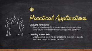 Practical Applications
Studying for Exams:
Use spaced repetition to review material over time,
and chunk information into manageable sections.
Learning a New Skill:
Apply active learning by practicing the skill regularly
and teaching it to someone else.
8
 