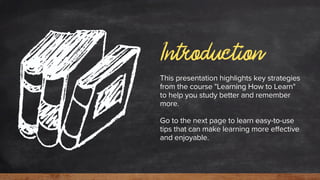Introduction
This presentation highlights key strategies
from the course "Learning How to Learn"
to help you study better and remember
more.
Go to the next page to learn easy-to-use
tips that can make learning more effective
and enjoyable.
 