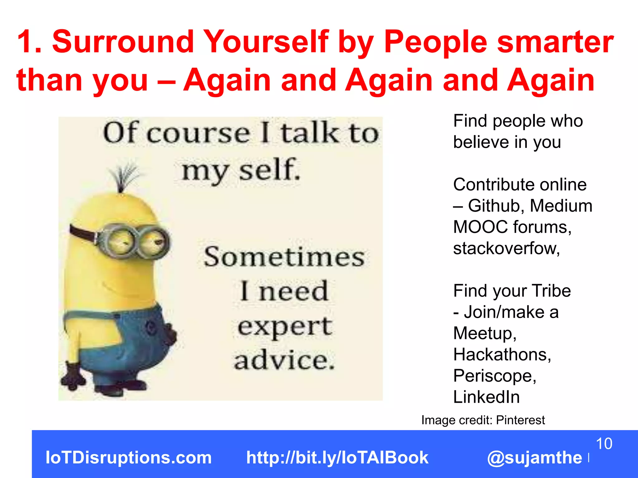 10
IoTDisruptions.com http://bit.ly/IoTAIBook @sujamthe
1. Surround Yourself by People smarter
than you – Again and Again and Again
Find people who
believe in you
Contribute online
– Github, Medium
MOOC forums,
stackoverfow,
Find your Tribe
- Join/make a
Meetup,
Hackathons,
Periscope,
LinkedIn
Image credit: Pinterest
 