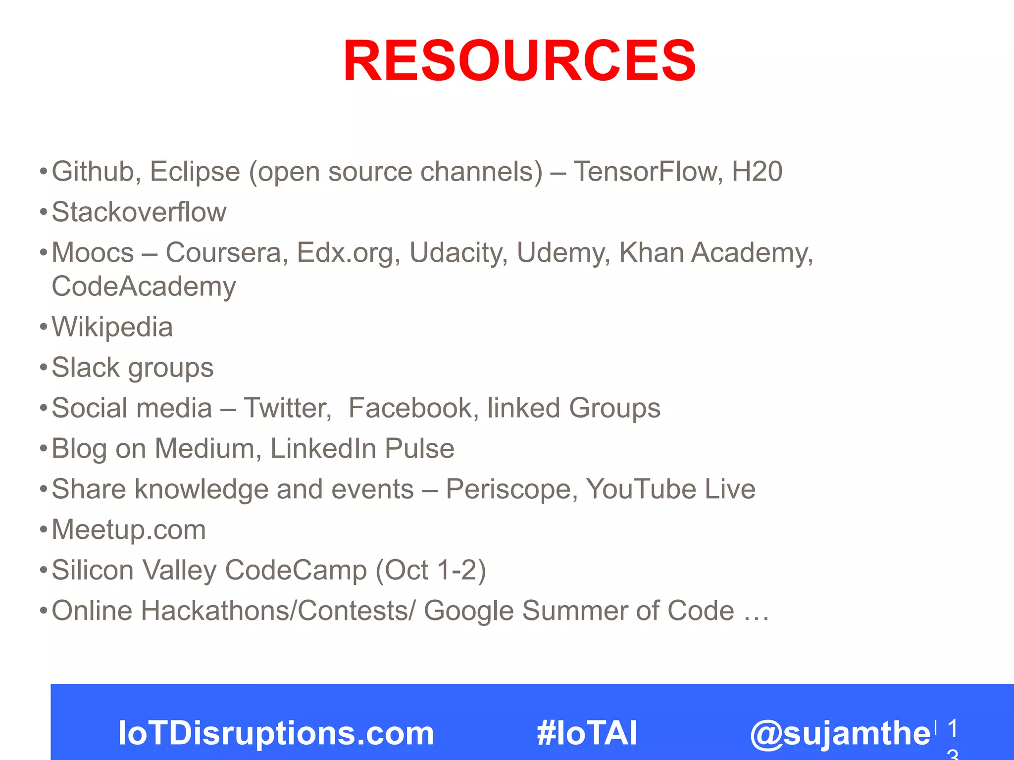 •Github, Eclipse (open source channels) – TensorFlow, H20
•Stackoverflow
•Moocs – Coursera, Edx.org, Udacity, Udemy, Khan Academy,
CodeAcademy
•Wikipedia
•Slack groups
•Social media – Twitter, Facebook, linked Groups
•Blog on Medium, LinkedIn Pulse
•Share knowledge and events – Periscope, YouTube Live
•Meetup.com
•Silicon Valley CodeCamp (Oct 1-2)
•Online Hackathons/Contests/ Google Summer of Code …
1IoTDisruptions.com #IoTAI @sujamthe
RESOURCES
 
