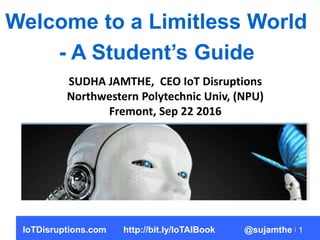 1
Welcome to a Limitless World
- A Student’s Guide
SUDHA JAMTHE, CEO IoT Disruptions
Northwestern Polytechnic Univ, (NPU)
Fremont, Sep 22 2016
IoTDisruptions.com http://bit.ly/IoTAIBook @sujamthe
 