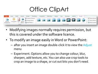 Office ClipArt
• Modifying images normally requires permission, but
this is covered under the software licence.
• To modify an image easily in Word or PowerPoint:
– After you insert an image double-click it to view the
Adjust menu
– Experiment: options allow you to change colour, blur,
sharpen, add texture, etc.You can also use crop tools to
crop an image to a shape, or cut out bits you don’t need.
 