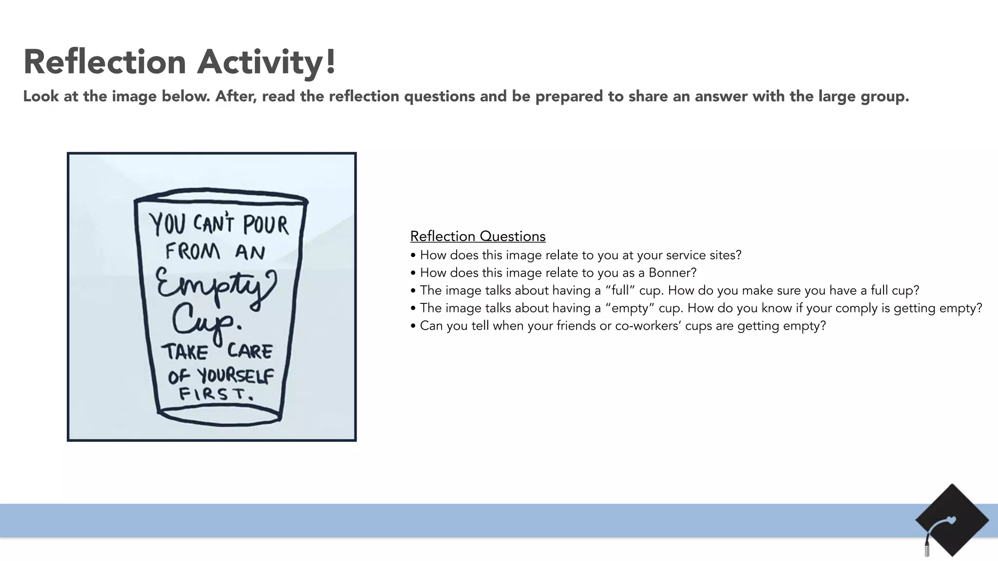Reﬂection Activity!
Look at the image below. After, read the reﬂection questions and be prepared to share an answer with the large group.
Reflection Questions
• How does this image relate to you at your service sites?
• How does this image relate to you as a Bonner?
• The image talks about having a “full” cup. How do you make sure you have a full cup?
• The image talks about having a “empty” cup. How do you know if your comply is getting empty?
• Can you tell when your friends or co-workers’ cups are getting empty?
 