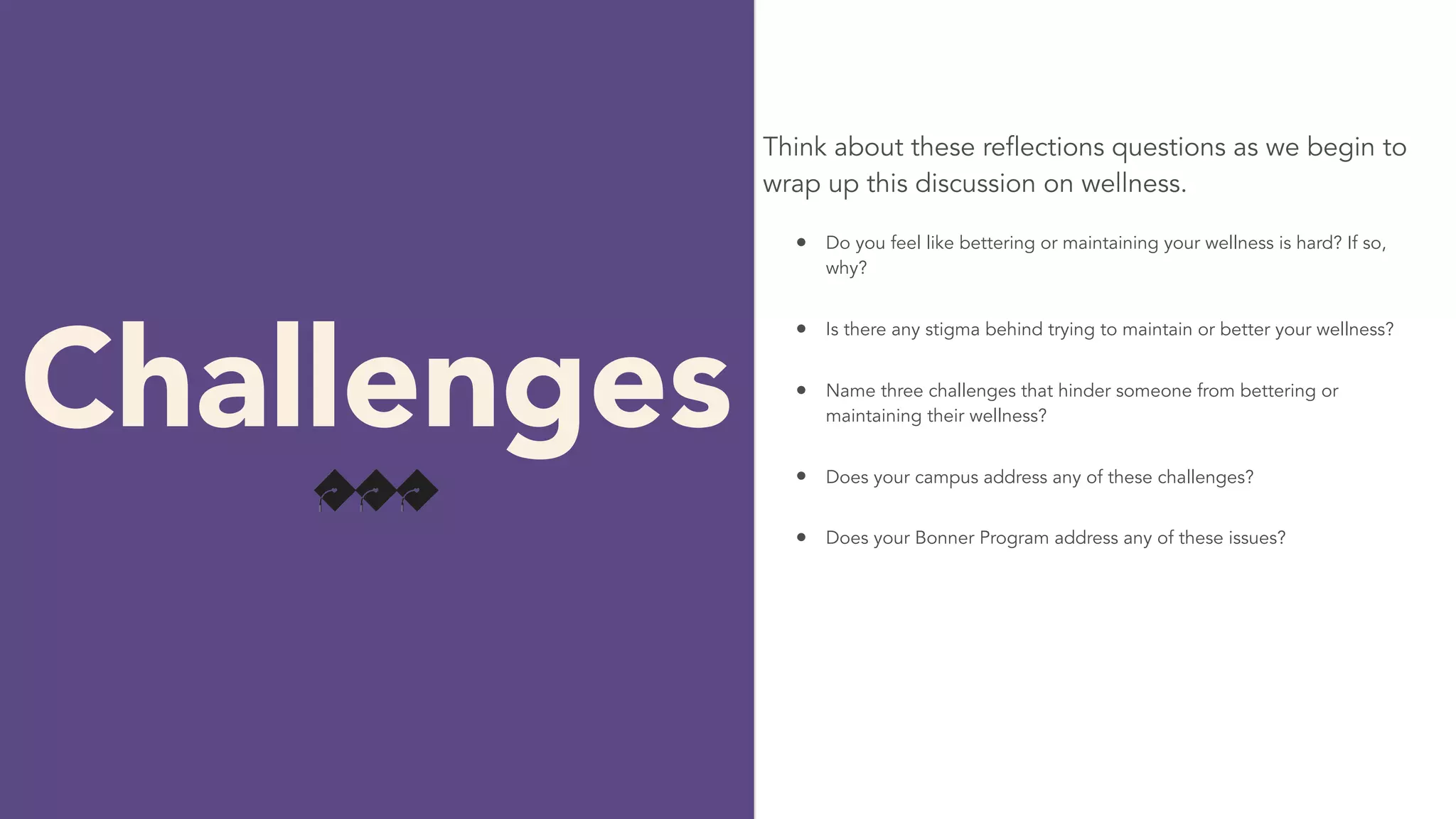 Think about these reflections questions as we begin to
wrap up this discussion on wellness.
Challenges
• Do you feel like bettering or maintaining your wellness is hard? If so,
why?
• Is there any stigma behind trying to maintain or better your wellness?
• Name three challenges that hinder someone from bettering or
maintaining their wellness?
• Does your campus address any of these challenges?
• Does your Bonner Program address any of these issues?
 