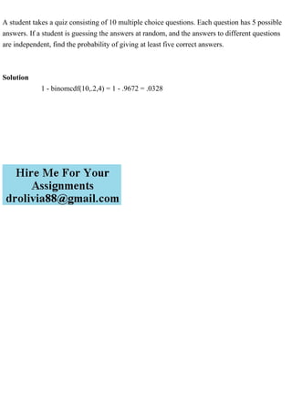 A student takes a quiz consisting of 10 multiple choice questions. Each question has 5 possible
answers. If a student is guessing the answers at random, and the answers to different questions
are independent, find the probability of giving at least five correct answers.
Solution
1 - binomcdf(10,.2,4) = 1 - .9672 = .0328
 