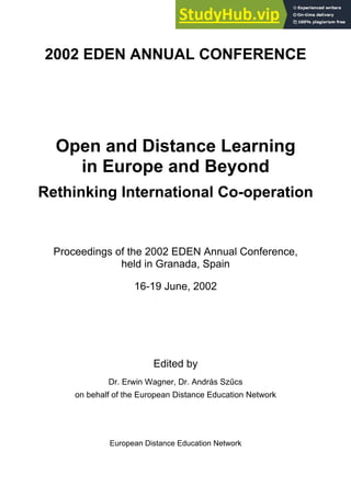 2002 EDEN ANNUAL CONFERENCE
Open and Distance Learning
in Europe and Beyond
Rethinking International Co-operation
Proceedings of the 2002 EDEN Annual Conference,
held in Granada, Spain
16-19 June, 2002
Edited by
Dr. Erwin Wagner, Dr. András Szűcs
on behalf of the European Distance Education Network
European Distance Education Network
 
