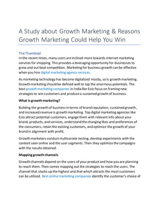 A Study about Growth Marketing & Reasons
Growth Marketing Could Help You Win
TheThumbnail
In the recent times, many users areinclined more towards internet marketing
services for shopping. This provides a leveraging opportunity for businesses to
grow and out beat competition. Marketing for business growth can be effective
when you hire digital marketing agency services.
As marketing technology has become digitalized mostly, so is growth marketing.
Growth marketing should be defined well to tap the enormous potentials. The
best growth marketing companies in India like Ezio focus on framing new
strategies to win customers and producea sustained growth of business.
What is growthmarketing?
Building the growth of business in terms of brand reputation, sustained growth,
and increased revenue is growth marketing. Top digital marketing agencies like
Ezio attract potential customers, engagethem with relevant info about your
brand, products, and services, understand thechanging likes and preferences of
the consumers, retain the existing customers, and optimize the growth of your
brand in alignment with profit.
Growth marketers conductmultivariate testing, develop experiments with the
content seen online and the user segments. Then they optimize the campaigns
with the results obtained.
Mapping growth channels
Growth channels depend on the users of your productand how you are planning
to reach them. Then comes mapping out the strategies to reach the users. The
channel that stacks up the highest and that which attracts the most customers
can be utilized. Best online marketing companies identify the customer's choice of
 