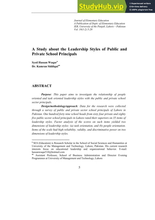 Journal of Elementary Education
A Publication of Deptt. of Elementary Education
IER, University of the Punjab, Lahore – Pakistan
Vol. 18(1-2) 5-20
A Study about the Leadership Styles of Public and
Private School Principals
Syed Hassan Waqar•
Dr. Kamran Siddiqui••
ABSTRACT
Purpose: This paper aims to investigate the relationship of people
oriented and task oriented leadership styles with the public and private school
sector principals.
Design/methodology/approach: Data for the research were collected
through a survey of public and private sector school principals of Lahore in
Pakistan. One hundred forty nine school heads from sixty four private and eighty
five public sector school principals in Lahore rated their superiors on 35 items of
leadership styles. Factor analysis of the scores on such items yielded two
dimensions of leadership styles: (a) task orientation, and (b) people orientation.
Items of the scale had high reliability, validity, and discriminative power on two
dimensions of leadership styles.
•
M.S (Education) is Research Scholar in the School of Social Sciences and Humanities at
University of the Management and Technology, Lahore, Pakistan. His current research
interests focus on educational leadership and organizational behavior. E-mail:
hassanwaqar510@hotmail.com
••
Assistant Professor, School of Business Administration and Director Evening
Programmes at University of Management and Technology, Lahore
5
 