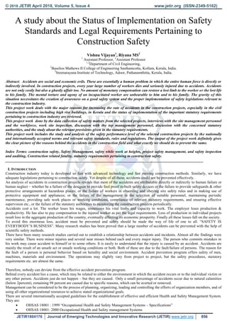 © 2018 JETIR April 2018, Volume 5, Issue 4 www.jetir.org (ISSN-2349-5162)
JETIR1804176 Journal of Emerging Technologies and Innovative Research (JETIR) www.jetir.org 856
A study about the Status of Implementation on Safety
Standards and Legal Requirements Pertaining to
Construction Safety
Vishnu Vijayan1
, Riyana MS2
1
Assistant Professor, 2
Assistant Professor
1,2
Department of Civil Engineering,
1
Baselios Mathews II College of Engineering Sasthamcotta, Kollam, Kerala, India.
2
Sreenarayana Institute of Technology, Adoor, Pathanamthitta, Kerala, India.
Abstract: Accidents are social and economic evils. These are essentially a human problem in which the entire human force is directly or
indirectly involved. In construction projects, every year large number of workers dies and seriously injured due to accidents. Accidents
are not only costly but also a ghastly affair too. No amount of monetary compensation can restore a lost limb to the worker or the lost life
to his family. The mental torture and agony of an incapacitated worker are unbearable to him and to his family. The gravity of this
situation necessitates the creation of awareness on a good safety system and the proper implementation of safety legislations relevant to
the construction industry.
This project work deals with the major reasons for increasing the rate of accidents in the construction projects, especially in the civil
construction projects including high rise buildings, in Kerala and the status of implementation of the important statutory requirements
pertaining to construction industry are reviewed.
This project work done by the data collection of safety matters from the selected projects, interviews with the site management personnel
and the workforce, work site inspection, discussion with the top management personnel, discussion with the concerned statutory
authorities, and the study about the relevant provisions given in the statutory requirements.
This project work includes the study and analysis of the safety performance level of the selected construction projects by the nationally
and internationally accepted norms and relevant safety standards, rules and regulations. The output of the project work definitely gives
the clear picture of the reasons behind the accidents in the construction field and what exactly we should do to prevent the same.
Index Terms: construction safety, Safety Management, safety while work at heights, project safety management, and safety inspection
and auditing, Construction related fatality, statutory requirements pertaining to construction safety.
________________________________________________________________________________________________________
I. INTRODUCTION
Construction industry today is developed so fast with advanced technology and fast moving construction methods. Similarly, we have
adequate legislations pertaining to construction safety. Yet despite of all these, accidents could not be prevented effectively.
An analysis of accidents in construction projects reveals that most of the accidents are attributable directly or indirectly to human failure or
human neglect – whether be a failure of the designer to provide fool proof in-built safety devices or the failure to provide safeguards & other
protective arrangements at hazardous places; or the failure of workers in observing and obeying site safety rules and in making use of
protective equipment and appliances; or the failure of the management in the selection of suitable personnel, maintaining periodic
maintenance, providing safe work places or working conditions, compliance of relevant statutory requirements, and ensuring effective
supervision etc., or the failure of the statutory authorities to monitoring the construction projects periodically.
Accidents cost a lot. The worker loses his wages, sometimes his vital limbs and capacity to work. The employer loses production &
productivity. He has also to pay compensation to the injured worker as per the legal requirements. Loss of production in individual projects
result loss in the aggregate production of the country, eventually affecting its economic prosperity. Finally all these losses fall on the society.
To avoid this enormous loss, accident must be prevented and safety should be made the way of life of one to all. “SAFETY IS
EVERYBODY’S BUSINESS”. Many research studies has been proved that a large number of accidents can be prevented with the help of
scientific safety methods.
There have been many research studies carried out to establish a relationship between accidents and incidents. Almost all the findings were
very similar. There were minor injuries and several near misses behind each and every major injury. The person who commits mistakes in
his work may cause accident to himself or to some others. It is easily to understand that the injury is caused by an accident. Accidents are
mainly the result of an unsafe act or unsafe working conditions or both. Both of these are due to the fault/failure of persons. The reason for
the fault of a person is personal behavior based on heredity and social environment. Accident prevention program offers safety of men,
machines, materials and environment. The operations may slightly vary from project to project, but the safety procedures, statutory
requirements etc. are almost the same.
Therefore, nobody can deviate from the effective accident prevention program.
Behind every accident lies a cause, which may be related to either the environment in which the accident occurs or to the individual victim or
any other person. Accidents just do not happen – but they are caused. Only a small percentage of accidents occur due to natural calamities
(below 2percent), remaining 98 percent are caused due to specific reasons, which can be averted or removed.
Management can be considered to be the process of planning, organizing, leading and controlling the efforts of organization members, and of
using all other organizational resources to achieve stated organizational goals.
There are several internationally accepted guidelines for the establishment of effective and efficient Health and Safety Management System.
They are:
 OHSAS 18001 : 1999 “Occupational Health and Safety Management Systems – Specifications”
 OHSAS 18001: 2000 Occupational Health and Safety management Systems
 