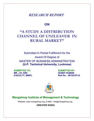 RESEARCH REPORT

                               ON

    “A STUDY A DISTRIBUTION
   CHANNEL OF UNILEAVER IN
         RURAL MARKET”


        Submitted In Partial Fulfillment for the
                Award Of Degree of
     MASTER OF BUSINESS ADMINISTRATION
       (U.P. Technical University, Lucknow)

 SUBMITTED TO:                              SUBMITTED BY-
 MR. J.N. GIRI                              SUNNY KUMAR
 (FACULTY, MIMT)                            Roll No. : 0615270112




Mangalmay Institute of Management & Technology
    Website: www.mangalmay.org, E-Mail.: info@mangalmay.org,
                       GREATER NOIDA
 