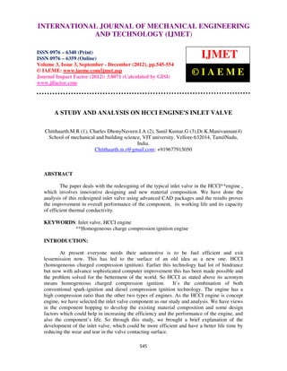 INTERNATIONAL JOURNAL OF Issue 3, Sep- Dec (2012) © IAEME 0976 –
  International Journal of Mechanical Engineering and Technology (IJMET), ISSN
  6340(Print), ISSN 0976 – 6359(Online) Volume 3,
                                                  MECHANICAL ENGINEERING
                          AND TECHNOLOGY (IJMET)

ISSN 0976 – 6340 (Print)
ISSN 0976 – 6359 (Online)                                                   IJMET
Volume 3, Issue 3, September - December (2012), pp.545-554
© IAEME: www.iaeme.com/ijmet.asp
Journal Impact Factor (2012): 3.8071 (Calculated by GISI)
                                                                        ©IAEME
www.jifactor.com




       A STUDY AND ANALYSIS ON HCCI ENGINE'S INLET VALVE

   Chitthaarth.M.R (1), Charles DhonyNaveen.I.A (2), Sunil Kumar.G (3),Dr.K.Manivannan(4)
    School of mechanical and building science, VIT university, Vellore-632014, TamilNadu,
                                            India.
                          Chitthaarth.m.r@gmail.com: +919677915050



   ABSTRACT

           The paper deals with the redesigning of the typical inlet valve in the HCCI**engine ,
   which involves innovative designing and new material composition. We have done the
   analysis of this redesigned inlet valve using advanced CAD packages and the results proves
   the improvement in overall performance of the component, its working life and its capacity
   of efficient thermal conductivity.

   KEYWORDS: Inlet valve, HCCI engine
           **Homogeneous charge compression ignition engine

   INTRODUCTION:

           At present everyone needs their automotive is to be fuel efficient and exit
   lessemission now. This has led to the surface of an old idea as a new one. HCCI
   (homogeneous charged compression ignition). Earlier this technology had lot of hindrance
   but now with advance sophisticated computer improvement this has been made possible and
   the problem solved for the betterment of the world. So HCCI as stated above its acronym
   means homogeneous charged compression ignition.             It’s the combination of both
   conventional spark-ignition and diesel compression ignition technology. The engine has a
   high compression ratio than the other two types of engines. As the HCCI engine is concept
   engine, we have selected the inlet valve component as our study and analysis. We have views
   in the component hopping to develop the existing material composition and some design
   factors which could help in increasing the efficiency and the performance of the engine, and
   also the component’s life. So through this study, we brought a brief explanation of the
   development of the inlet valve, which could be more efficient and have a better life time by
   reducing the wear and tear in the valve contacting surface.

                                               545
 