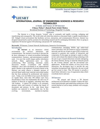 [Mehra, 3(10): October, 2014] ISSN: 2277-9655
Scientific Journal Impact Factor: 3.449
(ISRA), Impact Factor: 2.114
http: // www.ijesrt.com (C)International Journal of Engineering Sciences & Research Technology
[169]
IJESRT
INTERNATIONAL JOURNAL OF ENGINEERING SCIENCES & RESEARCH
TECHNOLOGY
A Study and Future of 3D Internet
Chhaya Mehar*, Rakesh Patel, Srishti Mishra
Kirodimal Institute of Technology, Raigarh(C.G.),India
Abstracts
The Internet is a living, dynamic “wizard” who is constantly and rapidly evolving, reshaping and
transforming and consequently .The world wide web which has started as a document bank is rapidly transforming to
full fledged virtual environment that facilitates services ,interaction, and communication However, Internet was
designed and primarily used by scientists for networking research and for exchanging information. Here we going to
implement 3D internet against 2D technology and present 3D methodology .
Keywords: 3D Internet, Content Network Architectures, Immersive Environments.
Introduction
3D Internet as an interactive virtual
environment for services, interaction, and
communication. The Internet is evolving to become the
de facto cyberspace or virtual environment facilitating
communication , business , and entertainment on global
scale . It is now the world's largest public information
network. Many applications—such as video
conferencing, Web searching, electronic media
discussion boards, e-commerce and Internet
telephony—have been developed at an unprecedented
speed. Similar to the explosion of textual content in the
Internet, can easily observe a dramatic increase of
network-based audiovisual material (networked media)
that has been produced by professional and amateur
users. Today, over one billion of use access the Internet
on regular basis, more than 100 million users have
downloaded at least one (multimedia) file and over 47
millions of them do so regularly, searching more than
160 Exabyte. A typical 2D website is an extremely
abstract entity and consists of nothing but bunch of
documents and pictures. In the near future these
numbers are expected to exponentially rise. In this
evolving environment, machine-to-machine
communication (including RFIDs and audiovisual
sensor networks), rich 3D content as well as community
networks and the use of peer-to-peer (P2P) overlays are
expected to generate new models of interaction and
cooperation. In this paper an attempt is made to collect,
review and evaluate the related existing technology with
the aim to give research directions towards redesigning
the Future Internet, having in mind the obstacles posed
by the Current Internet, and the provisioned new
applications. Within the website, at every level of the
interaction, the developers have to provide the user
immediate navigational help. Otherwise, the user would
get lost sooner or later. Thus 3D internet is actually a
much better alternative way of organization data which
everybody knows and uses.
3D Internet
We present and discuss a 3D Internet
architecture as an illustrative example. It shares the time-
tested main principle sand underlying architecture of the
current Internet as well as many semantic web concepts.
respectively.
 