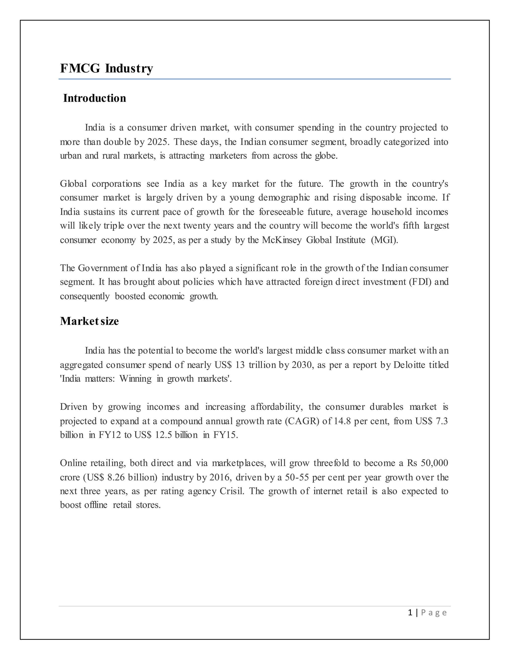 1 | P a g e
FMCG Industry
Introduction
India is a consumer driven market, with consumer spending in the country projected to
more than double by 2025. These days, the Indian consumer segment, broadly categorized into
urban and rural markets, is attracting marketers from across the globe.
Global corporations see India as a key market for the future. The growth in the country's
consumer market is largely driven by a young demographic and rising disposable income. If
India sustains its current pace of growth for the foreseeable future, average household incomes
will likely triple over the next twenty years and the country will become the world's fifth largest
consumer economy by 2025, as per a study by the McKinsey Global Institute (MGI).
The Government of India has also played a significant role in the growth of the Indian consumer
segment. It has brought about policies which have attracted foreign direct investment (FDI) and
consequently boosted economic growth.
Marketsize
India has the potential to become the world's largest middle class consumer market with an
aggregated consumer spend of nearly US$ 13 trillion by 2030, as per a report by Deloitte titled
'India matters: Winning in growth markets'.
Driven by growing incomes and increasing affordability, the consumer durables market is
projected to expand at a compound annual growth rate (CAGR) of 14.8 per cent, from US$ 7.3
billion in FY12 to US$ 12.5 billion in FY15.
Online retailing, both direct and via marketplaces, will grow threefold to become a Rs 50,000
crore (US$ 8.26 billion) industry by 2016, driven by a 50-55 per cent per year growth over the
next three years, as per rating agency Crisil. The growth of internet retail is also expected to
boost offline retail stores.
 