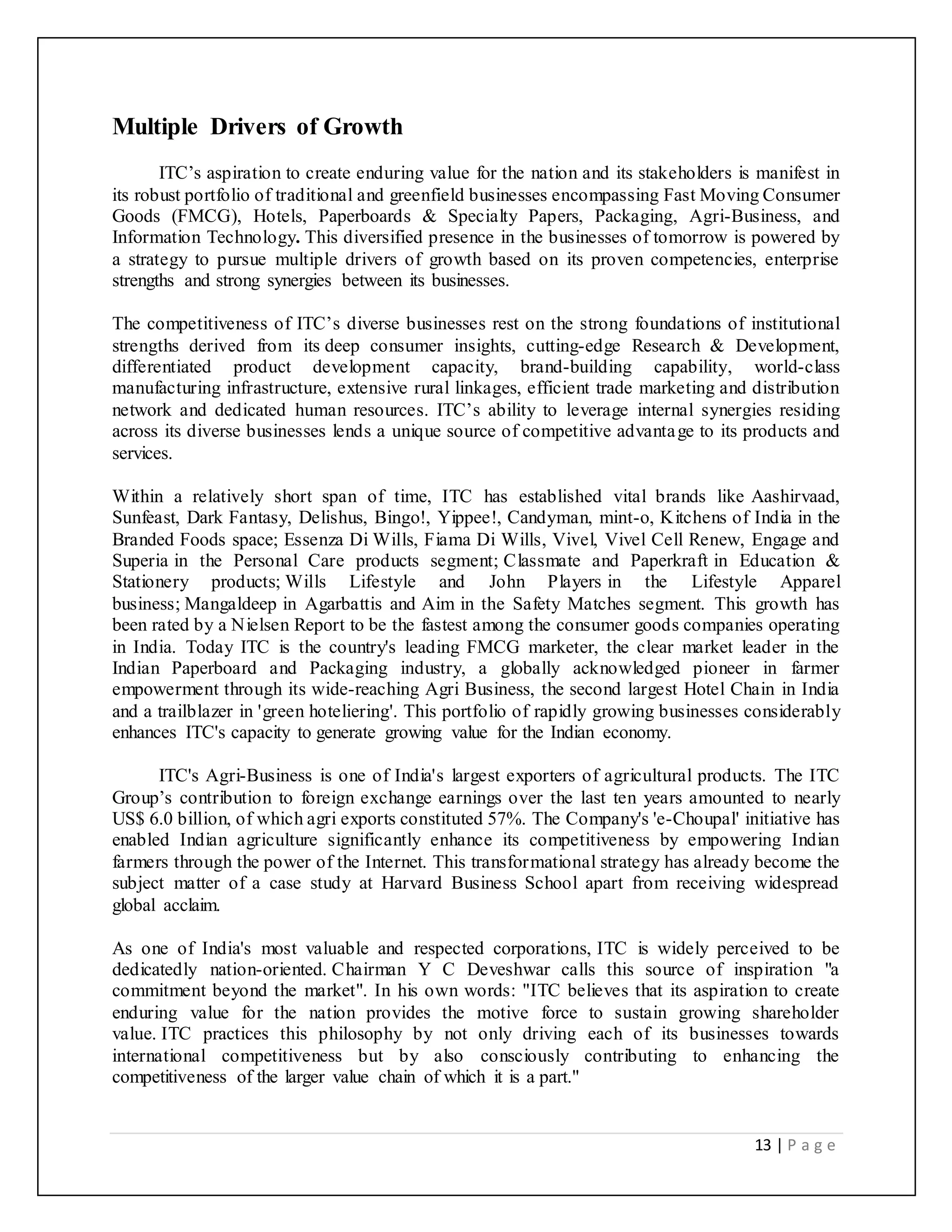 13 | P a g e
Multiple Drivers of Growth
ITC’s aspiration to create enduring value for the nation and its stakeholders is manifest in
its robust portfolio of traditional and greenfield businesses encompassing Fast Moving Consumer
Goods (FMCG), Hotels, Paperboards & Specialty Papers, Packaging, Agri-Business, and
Information Technology. This diversified presence in the businesses of tomorrow is powered by
a strategy to pursue multiple drivers of growth based on its proven competencies, enterprise
strengths and strong synergies between its businesses.
The competitiveness of ITC’s diverse businesses rest on the strong foundations of institutional
strengths derived from its deep consumer insights, cutting-edge Research & Development,
differentiated product development capacity, brand-building capability, world-class
manufacturing infrastructure, extensive rural linkages, efficient trade marketing and distribution
network and dedicated human resources. ITC’s ability to leverage internal synergies residing
across its diverse businesses lends a unique source of competitive advantage to its products and
services.
Within a relatively short span of time, ITC has established vital brands like Aashirvaad,
Sunfeast, Dark Fantasy, Delishus, Bingo!, Yippee!, Candyman, mint-o, Kitchens of India in the
Branded Foods space; Essenza Di Wills, Fiama Di Wills, Vivel, Vivel Cell Renew, Engage and
Superia in the Personal Care products segment; Classmate and Paperkraft in Education &
Stationery products; Wills Lifestyle and John Players in the Lifestyle Apparel
business; Mangaldeep in Agarbattis and Aim in the Safety Matches segment. This growth has
been rated by a Nielsen Report to be the fastest among the consumer goods companies operating
in India. Today ITC is the country's leading FMCG marketer, the clear market leader in the
Indian Paperboard and Packaging industry, a globally acknowledged pioneer in farmer
empowerment through its wide-reaching Agri Business, the second largest Hotel Chain in India
and a trailblazer in 'green hoteliering'. This portfolio of rapidly growing businesses considerably
enhances ITC's capacity to generate growing value for the Indian economy.
ITC's Agri-Business is one of India's largest exporters of agricultural products. The ITC
Group’s contribution to foreign exchange earnings over the last ten years amounted to nearly
US$ 6.0 billion, of which agri exports constituted 57%. The Company's 'e-Choupal' initiative has
enabled Indian agriculture significantly enhance its competitiveness by empowering Indian
farmers through the power of the Internet. This transformational strategy has already become the
subject matter of a case study at Harvard Business School apart from receiving widespread
global acclaim.
As one of India's most valuable and respected corporations, ITC is widely perceived to be
dedicatedly nation-oriented. Chairman Y C Deveshwar calls this source of inspiration "a
commitment beyond the market". In his own words: "ITC believes that its aspiration to create
enduring value for the nation provides the motive force to sustain growing shareholder
value. ITC practices this philosophy by not only driving each of its businesses towards
international competitiveness but by also consciously contributing to enhancing the
competitiveness of the larger value chain of which it is a part."
 
