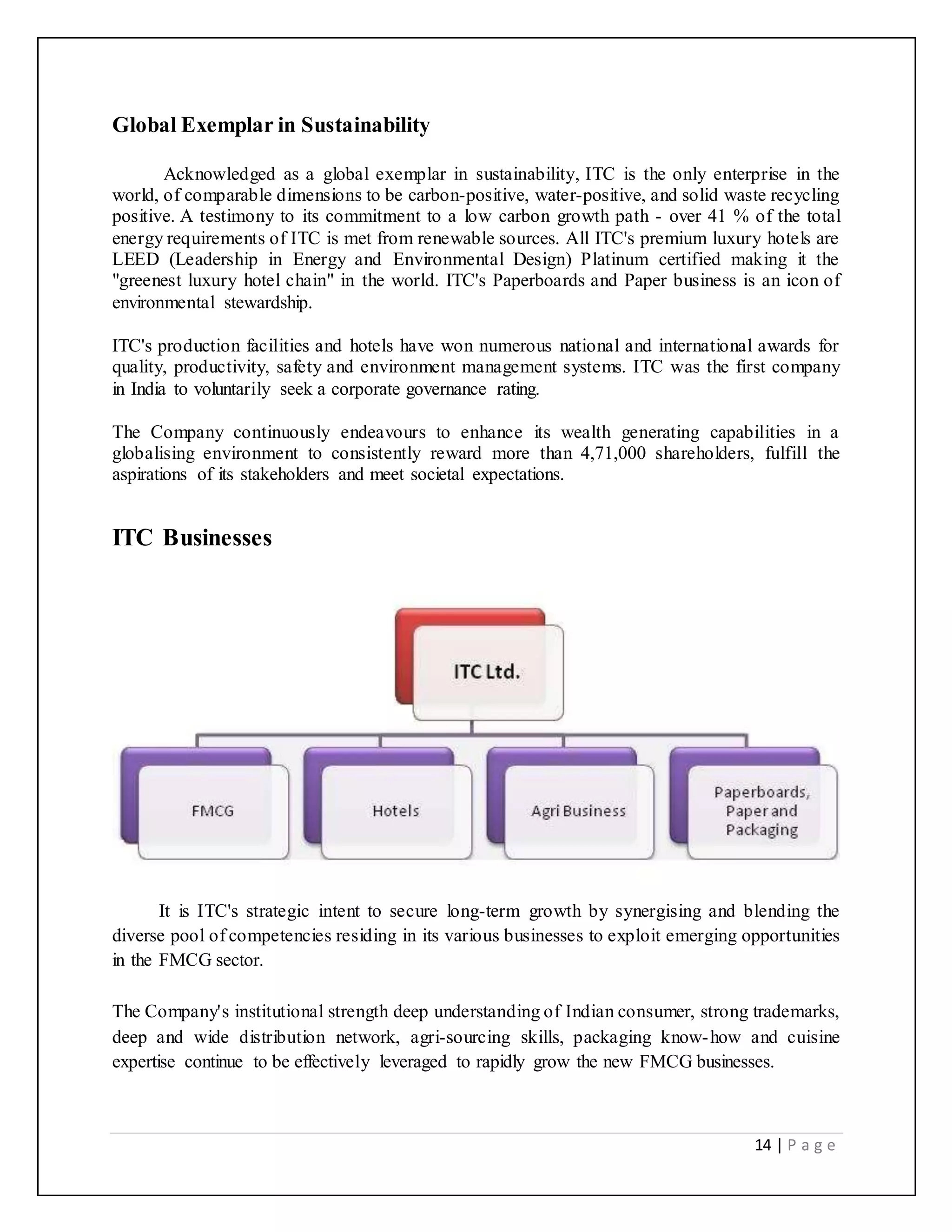 14 | P a g e
Global Exemplar in Sustainability
Acknowledged as a global exemplar in sustainability, ITC is the only enterprise in the
world, of comparable dimensions to be carbon-positive, water-positive, and solid waste recycling
positive. A testimony to its commitment to a low carbon growth path - over 41 % of the total
energy requirements of ITC is met from renewable sources. All ITC's premium luxury hotels are
LEED (Leadership in Energy and Environmental Design) Platinum certified making it the
"greenest luxury hotel chain" in the world. ITC's Paperboards and Paper business is an icon of
environmental stewardship.
ITC's production facilities and hotels have won numerous national and international awards for
quality, productivity, safety and environment management systems. ITC was the first company
in India to voluntarily seek a corporate governance rating.
The Company continuously endeavours to enhance its wealth generating capabilities in a
globalising environment to consistently reward more than 4,71,000 shareholders, fulfill the
aspirations of its stakeholders and meet societal expectations.
ITC Businesses
It is ITC's strategic intent to secure long-term growth by synergising and blending the
diverse pool of competencies residing in its various businesses to exploit emerging opportunities
in the FMCG sector.
The Company's institutional strength deep understanding of Indian consumer, strong trademarks,
deep and wide distribution network, agri-sourcing skills, packaging know-how and cuisine
expertise continue to be effectively leveraged to rapidly grow the new FMCG businesses.
 