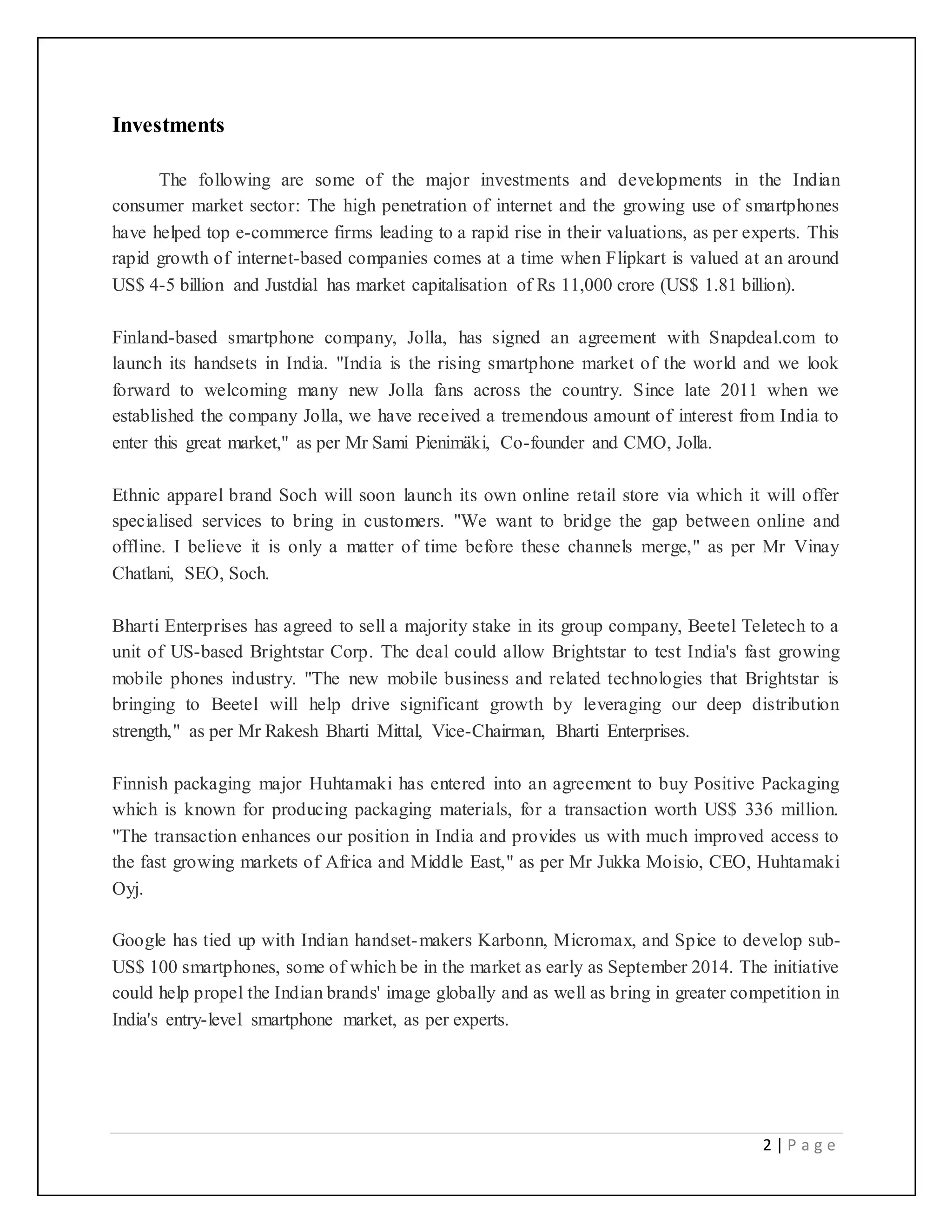 2 | P a g e
Investments
The following are some of the major investments and developments in the Indian
consumer market sector: The high penetration of internet and the growing use of smartphones
have helped top e-commerce firms leading to a rapid rise in their valuations, as per experts. This
rapid growth of internet-based companies comes at a time when Flipkart is valued at an around
US$ 4-5 billion and Justdial has market capitalisation of Rs 11,000 crore (US$ 1.81 billion).
Finland-based smartphone company, Jolla, has signed an agreement with Snapdeal.com to
launch its handsets in India. "India is the rising smartphone market of the world and we look
forward to welcoming many new Jolla fans across the country. Since late 2011 when we
established the company Jolla, we have received a tremendous amount of interest from India to
enter this great market," as per Mr Sami Pienimäki, Co-founder and CMO, Jolla.
Ethnic apparel brand Soch will soon launch its own online retail store via which it will offer
specialised services to bring in customers. "We want to bridge the gap between online and
offline. I believe it is only a matter of time before these channels merge," as per Mr Vinay
Chatlani, SEO, Soch.
Bharti Enterprises has agreed to sell a majority stake in its group company, Beetel Teletech to a
unit of US-based Brightstar Corp. The deal could allow Brightstar to test India's fast growing
mobile phones industry. "The new mobile business and related technologies that Brightstar is
bringing to Beetel will help drive significant growth by leveraging our deep distribution
strength," as per Mr Rakesh Bharti Mittal, Vice-Chairman, Bharti Enterprises.
Finnish packaging major Huhtamaki has entered into an agreement to buy Positive Packaging
which is known for producing packaging materials, for a transaction worth US$ 336 million.
"The transaction enhances our position in India and provides us with much improved access to
the fast growing markets of Africa and Middle East," as per Mr Jukka Moisio, CEO, Huhtamaki
Oyj.
Google has tied up with Indian handset-makers Karbonn, Micromax, and Spice to develop sub-
US$ 100 smartphones, some of which be in the market as early as September 2014. The initiative
could help propel the Indian brands' image globally and as well as bring in greater competition in
India's entry-level smartphone market, as per experts.
 