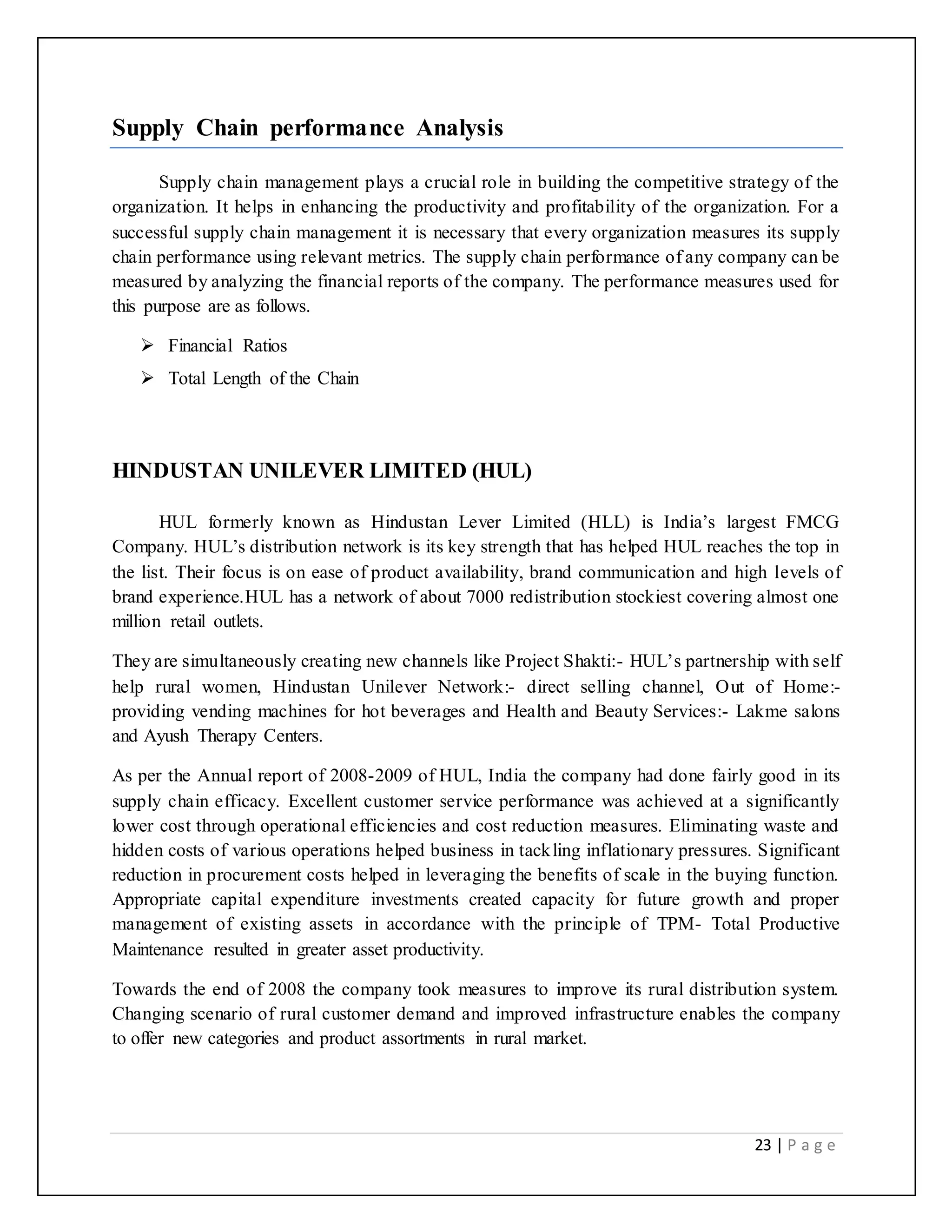 23 | P a g e
Supply Chain performance Analysis
Supply chain management plays a crucial role in building the competitive strategy of the
organization. It helps in enhancing the productivity and profitability of the organization. For a
successful supply chain management it is necessary that every organization measures its supply
chain performance using relevant metrics. The supply chain performance of any company can be
measured by analyzing the financial reports of the company. The performance measures used for
this purpose are as follows.
 Financial Ratios
 Total Length of the Chain
HINDUSTAN UNILEVER LIMITED (HUL)
HUL formerly known as Hindustan Lever Limited (HLL) is India’s largest FMCG
Company. HUL’s distribution network is its key strength that has helped HUL reaches the top in
the list. Their focus is on ease of product availability, brand communication and high levels of
brand experience.HUL has a network of about 7000 redistribution stockiest covering almost one
million retail outlets.
They are simultaneously creating new channels like Project Shakti:- HUL’s partnership with self
help rural women, Hindustan Unilever Network:- direct selling channel, Out of Home:-
providing vending machines for hot beverages and Health and Beauty Services:- Lakme salons
and Ayush Therapy Centers.
As per the Annual report of 2008-2009 of HUL, India the company had done fairly good in its
supply chain efficacy. Excellent customer service performance was achieved at a significantly
lower cost through operational efficiencies and cost reduction measures. Eliminating waste and
hidden costs of various operations helped business in tackling inflationary pressures. Significant
reduction in procurement costs helped in leveraging the benefits of scale in the buying function.
Appropriate capital expenditure investments created capacity for future growth and proper
management of existing assets in accordance with the principle of TPM- Total Productive
Maintenance resulted in greater asset productivity.
Towards the end of 2008 the company took measures to improve its rural distribution system.
Changing scenario of rural customer demand and improved infrastructure enables the company
to offer new categories and product assortments in rural market.
 