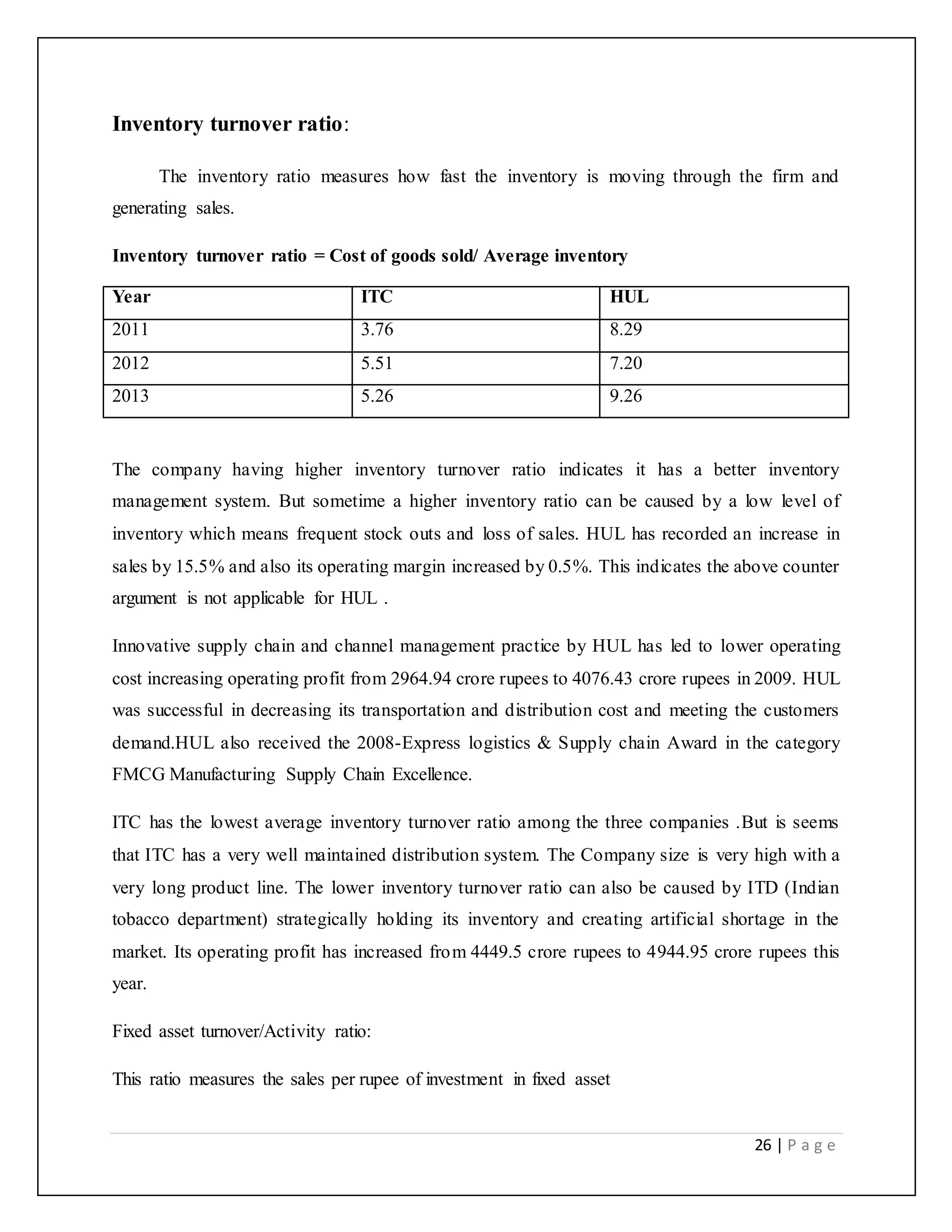 26 | P a g e
Inventory turnover ratio:
The inventory ratio measures how fast the inventory is moving through the firm and
generating sales.
Inventory turnover ratio = Cost of goods sold/ Average inventory
Year ITC HUL
2011 3.76 8.29
2012 5.51 7.20
2013 5.26 9.26
The company having higher inventory turnover ratio indicates it has a better inventory
management system. But sometime a higher inventory ratio can be caused by a low level of
inventory which means frequent stock outs and loss of sales. HUL has recorded an increase in
sales by 15.5% and also its operating margin increased by 0.5%. This indicates the above counter
argument is not applicable for HUL .
Innovative supply chain and channel management practice by HUL has led to lower operating
cost increasing operating profit from 2964.94 crore rupees to 4076.43 crore rupees in 2009. HUL
was successful in decreasing its transportation and distribution cost and meeting the customers
demand.HUL also received the 2008-Express logistics & Supply chain Award in the category
FMCG Manufacturing Supply Chain Excellence.
ITC has the lowest average inventory turnover ratio among the three companies .But is seems
that ITC has a very well maintained distribution system. The Company size is very high with a
very long product line. The lower inventory turnover ratio can also be caused by ITD (Indian
tobacco department) strategically holding its inventory and creating artificial shortage in the
market. Its operating profit has increased from 4449.5 crore rupees to 4944.95 crore rupees this
year.
Fixed asset turnover/Activity ratio:
This ratio measures the sales per rupee of investment in fixed asset
 
