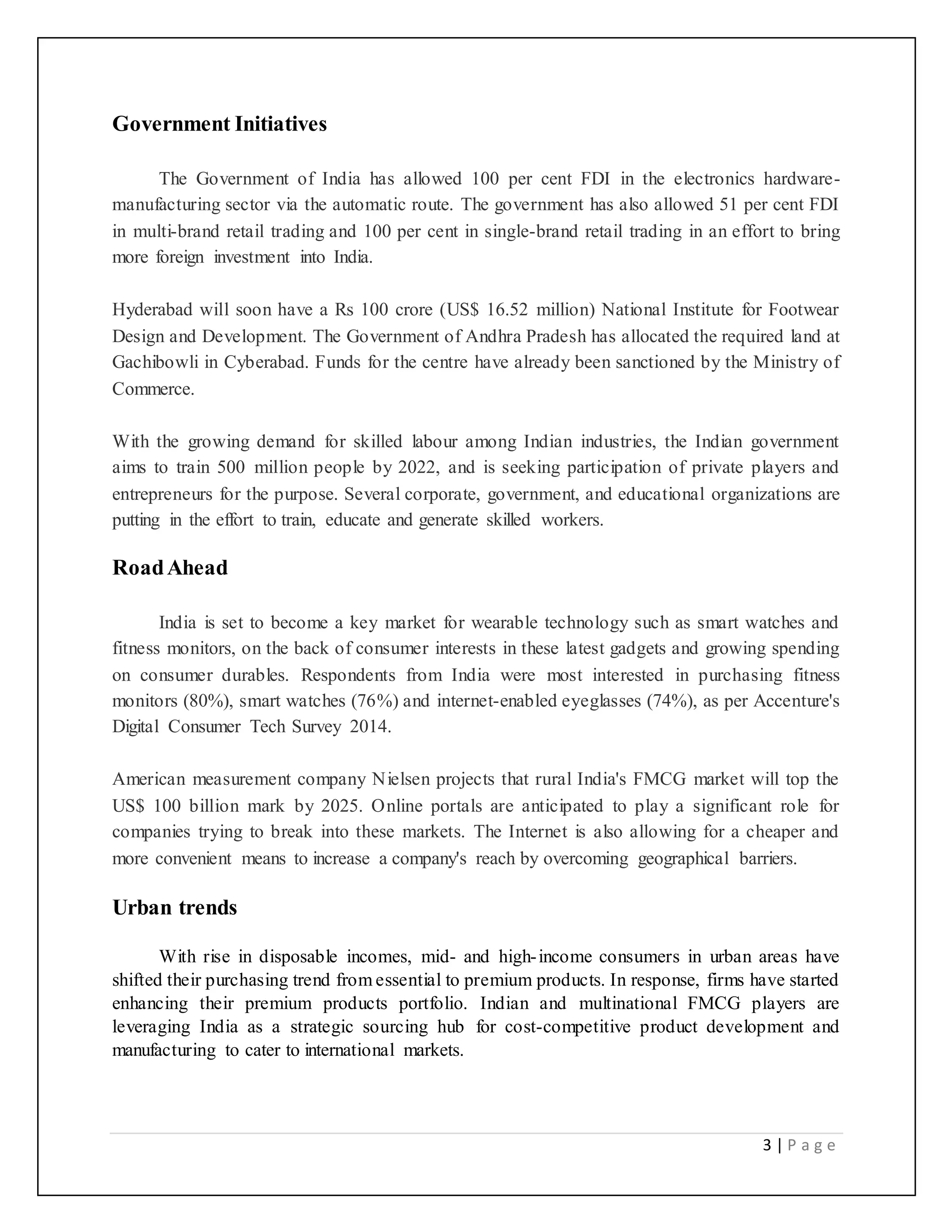 3 | P a g e
Government Initiatives
The Government of India has allowed 100 per cent FDI in the electronics hardware-
manufacturing sector via the automatic route. The government has also allowed 51 per cent FDI
in multi-brand retail trading and 100 per cent in single-brand retail trading in an effort to bring
more foreign investment into India.
Hyderabad will soon have a Rs 100 crore (US$ 16.52 million) National Institute for Footwear
Design and Development. The Government of Andhra Pradesh has allocated the required land at
Gachibowli in Cyberabad. Funds for the centre have already been sanctioned by the Ministry of
Commerce.
With the growing demand for skilled labour among Indian industries, the Indian government
aims to train 500 million people by 2022, and is seeking participation of private players and
entrepreneurs for the purpose. Several corporate, government, and educational organizations are
putting in the effort to train, educate and generate skilled workers.
RoadAhead
India is set to become a key market for wearable technology such as smart watches and
fitness monitors, on the back of consumer interests in these latest gadgets and growing spending
on consumer durables. Respondents from India were most interested in purchasing fitness
monitors (80%), smart watches (76%) and internet-enabled eyeglasses (74%), as per Accenture's
Digital Consumer Tech Survey 2014.
American measurement company Nielsen projects that rural India's FMCG market will top the
US$ 100 billion mark by 2025. Online portals are anticipated to play a significant role for
companies trying to break into these markets. The Internet is also allowing for a cheaper and
more convenient means to increase a company's reach by overcoming geographical barriers.
Urban trends
With rise in disposable incomes, mid- and high-income consumers in urban areas have
shifted their purchasing trend from essential to premium products. In response, firms have started
enhancing their premium products portfolio. Indian and multinational FMCG players are
leveraging India as a strategic sourcing hub for cost-competitive product development and
manufacturing to cater to international markets.
 
