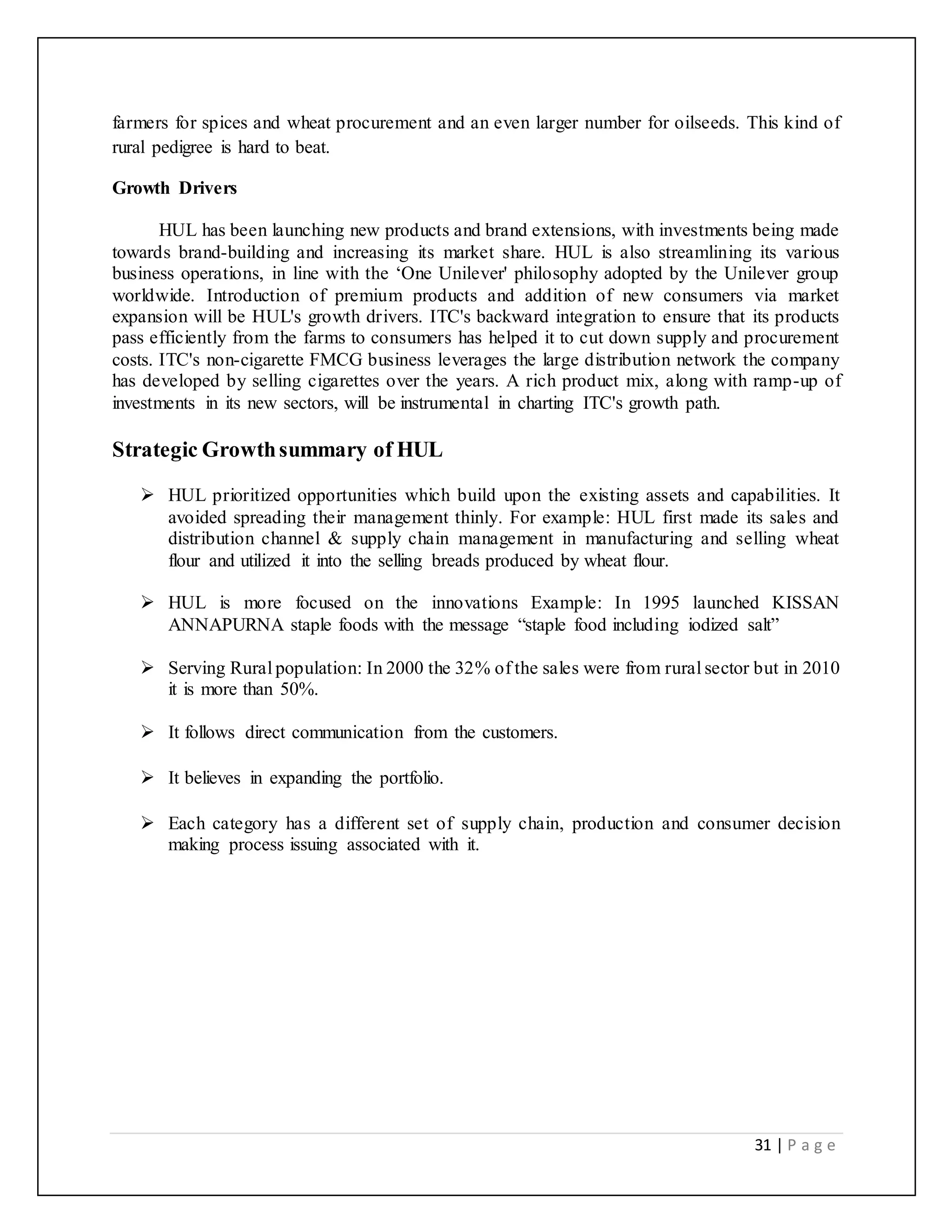 31 | P a g e
farmers for spices and wheat procurement and an even larger number for oilseeds. This kind of
rural pedigree is hard to beat.
Growth Drivers
HUL has been launching new products and brand extensions, with investments being made
towards brand-building and increasing its market share. HUL is also streamlining its various
business operations, in line with the ‘One Unilever' philosophy adopted by the Unilever group
worldwide. Introduction of premium products and addition of new consumers via market
expansion will be HUL's growth drivers. ITC's backward integration to ensure that its products
pass efficiently from the farms to consumers has helped it to cut down supply and procurement
costs. ITC's non-cigarette FMCG business leverages the large distribution network the company
has developed by selling cigarettes over the years. A rich product mix, along with ramp-up of
investments in its new sectors, will be instrumental in charting ITC's growth path.
Strategic Growthsummary of HUL
 HUL prioritized opportunities which build upon the existing assets and capabilities. It
avoided spreading their management thinly. For example: HUL first made its sales and
distribution channel & supply chain management in manufacturing and selling wheat
flour and utilized it into the selling breads produced by wheat flour.
 HUL is more focused on the innovations Example: In 1995 launched KISSAN
ANNAPURNA staple foods with the message “staple food including iodized salt”
 Serving Rural population: In 2000 the 32% of the sales were from rural sector but in 2010
it is more than 50%.
 It follows direct communication from the customers.
 It believes in expanding the portfolio.
 Each category has a different set of supply chain, production and consumer decision
making process issuing associated with it.
 